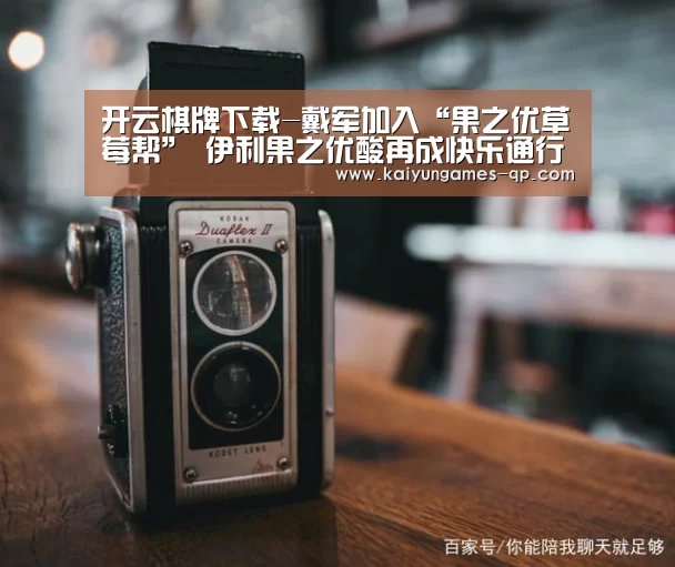 开云棋牌下载-戴军加入“果之优草莓帮” 伊利果之优酸再成快乐通行证