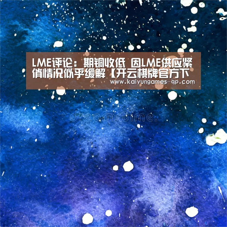 LME评论：期铜收低 因LME供应紧俏情况似乎缓解【开云棋牌官方下载】