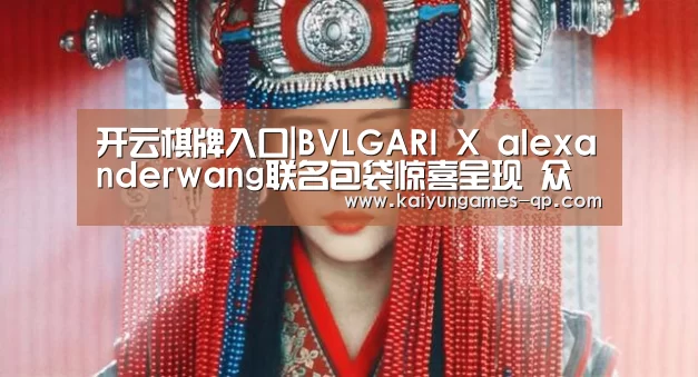 开云棋牌入口|BVLGARI X alexanderwang联名包袋惊喜呈现 众星亮相助阵(图1) 开云棋牌官方下载